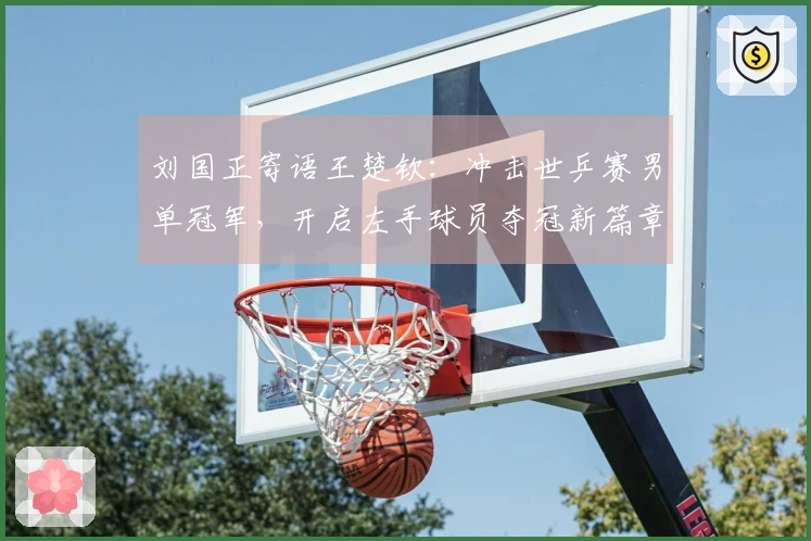 刘国正寄语王楚钦：冲击世乒赛男单冠军，开启左手球员夺冠新篇章
