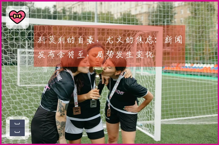 科莫利的自豪,尤文的焦虑:新闻发布会将至,局势发生变化